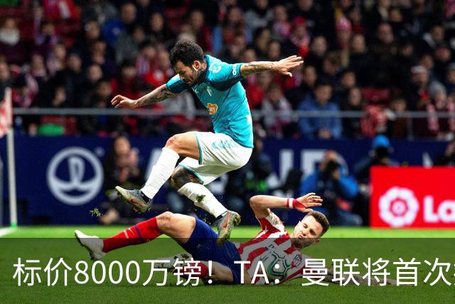 标价8000万镑！TA：曼联将首次报价M费，但不准备满足西汉姆要价